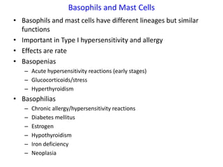 Basophils and Mast Cells
• Basophils and mast cells have different lineages but similar
  functions
• Important in Type I hypersensitivity and allergy
• Effects are rate
• Basopenias
   – Acute hypersensitivity reactions (early stages)
   – Glucocorticoids/stress
   – Hyperthyroidism
• Basophilias
   –   Chronic allergy/hypersensitivity reactions
   –   Diabetes mellitus
   –   Estrogen
   –   Hypothyroidism
   –   Iron deficiency
   –   Neoplasia
 