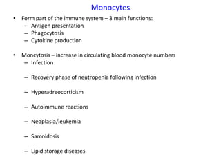 Monocytes
• Form part of the immune system – 3 main functions:
   – Antigen presentation
   – Phagocytosis
   – Cytokine production

• Moncytosis – increase in circulating blood monocyte numbers
   – Infection

    – Recovery phase of neutropenia following infection

    – Hyperadreocorticism

    – Autoimmune reactions

    – Neoplasia/leukemia

    – Sarcoidosis

    – Lipid storage diseases
 