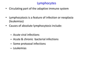 Lymphocytes
• Circulating part of the adaptive immune system

• Lymphocytosis is a feature of infection or neoplasia
  (leukemias)
• Causes of absolute lymphocytosis include:

   –   Acute viral infections
   –   Acute & chronic bacterial infections
   –   Some protozoal infections
   –   Leukemias
 