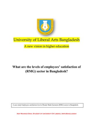 University of Liberal Arts Bangladesh
                A new vision in higher education




What are the levels of employees’ satisfaction of
        (RMG) sector in Bangladesh?




A case study Employees satisfaction level of Ready Made Garments (RMG) sector in Bangladesh.




     Asif Mahmud Onik, Student of University Of Liberal Arts Bangladesh
 