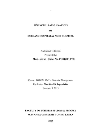 .
FINANCIAL RATIO ANALYSIS
OF
DURDANS HOSPITAL & ASIRI HOSPITAL
An Executive Report
Prepared By:
Mr.S.L.Siraj [Index No- PGDBM/12/73]
Course: PGDBM 1242 – Financial Management
Facilitator: Mrs.WADK Jayandrika
Semester I, 2015
FACULTY OF BUSINESS STUDIES & FINANCE
WAYAMBA UNIVERSITY OF SRI LANKA
2015
 