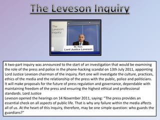 A two-part inquiry was announced to the start of an investigation that would be examining
the role of the press and police in the phone-hacking scandal on 13th July 2011, appointing
Lord Justice Leveson chairman of the inquiry. Part one will investigate the culture, practices,
ethics of the media and the relationship of the press with the public, police and politicians.
It will make proposals for the future of press regulation and governance, dependable with
maintaining freedom of the press and ensuring the highest ethical and professional
standards. Lord Justice
Leveson opened the hearings on 14 November 2011, saying: “The press provides an
essential check on all aspects of public life. That is why any failure within the media affects
all of us. At the heart of this Inquiry, therefore, may be one simple question: who guards the
guardians?”
 