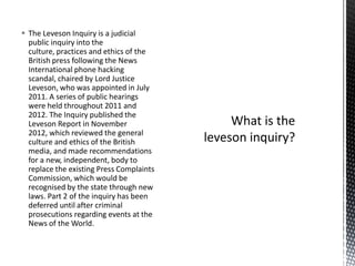  The Leveson Inquiry is a judicial
public inquiry into the
culture, practices and ethics of the
British press following the News
International phone hacking
scandal, chaired by Lord Justice
Leveson, who was appointed in July
2011. A series of public hearings
were held throughout 2011 and
2012. The Inquiry published the
Leveson Report in November
2012, which reviewed the general
culture and ethics of the British
media, and made recommendations
for a new, independent, body to
replace the existing Press Complaints
Commission, which would be
recognised by the state through new
laws. Part 2 of the inquiry has been
deferred until after criminal
prosecutions regarding events at the
News of the World.
 