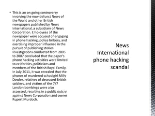 This is an on going controversy
involving the now defunct News of
the World and other British
newspapers published by News
International, a subsidiary of News
Corporation. Employees of the
newspaper were accused of engaging
in phone hacking, police bribery, and
exercising improper influence in the
pursuit of publishing stories.
Investigations conducted from 2005
to 2007 concluded that the paper's
phone hacking activities were limited
to celebrities, politicians and
members of the British Royal Family.
In July 2011, it was revealed that the
phones of murdered schoolgirl Milly
Dowler, relatives of deceased British
soldiers, and victims of the 7/7
London bombings were also
accessed, resulting in a public outcry
against News Corporation and owner
Rupert Murdoch.
 