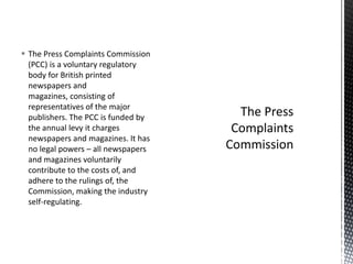  The Press Complaints Commission
(PCC) is a voluntary regulatory
body for British printed
newspapers and
magazines, consisting of
representatives of the major
publishers. The PCC is funded by
the annual levy it charges
newspapers and magazines. It has
no legal powers – all newspapers
and magazines voluntarily
contribute to the costs of, and
adhere to the rulings of, the
Commission, making the industry
self-regulating.
 