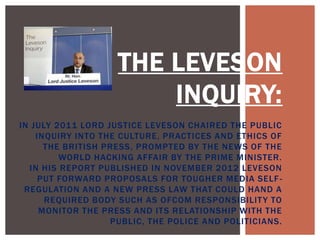 THE LEVESON
INQUIRY:
IN JULY 2011 LORD JUSTICE LEVESON CHAIRED THE PUBLIC
INQUIRY INTO THE CULTURE, PRACTICES AND ETHICS OF
THE BRITISH PRESS, PROMPTED BY THE NEWS OF THE
WORLD HACKING AFFAIR BY THE PRIME MINISTER.
IN HIS REPORT PUBLISHED IN NOVEMBER 2012 LEVESON
PUT FORWARD PROPOSALS FOR TOUGHER MEDIA SELF REGULATION AND A NEW PRESS LAW THAT COULD HAND A
REQUIRED BODY SUCH AS OFCOM RESPONSIBILIT Y TO
MONITOR THE PRESS AND ITS RELATIONSHIP WITH THE
PUBLIC, THE POLICE AND POLITICIANS.

 