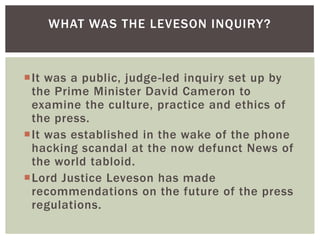 WHAT WAS THE LEVESON INQUIRY?

It was a public, judge-led inquiry set up by
the Prime Minister David Cameron to
examine the culture, practice and ethics of
the press.
It was established in the wake of the phone
hacking scandal at the now defunct News of
the world tabloid.
Lord Justice Leveson has made
recommendations on the future of the press
regulations.

 