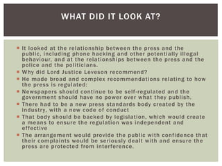 WHAT DID IT LOOK AT?

 It looked at the relationship between the press and the
public, including phone hacking and other potentially illegal
behaviour, and at the relationships between the press and the
police and the politicians.
 Why did Lord Justice Leveson recommend?
 He made broad and complex recommendations relating to how
the press is regulated:
 Newspapers should continue to be self -regulated and the
government should have no power over what they publish.
 There had to be a new press standards body created by the
industry, with a new code of conduct
 That body should be backed by legislation, which would create
a means to ensure the regulation was independent and
effective
 The arrangement would provide the public with confidence that
their complaints would be seriously dealt with and ensure the
press are protected from interference.

 