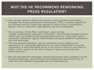 WHY DID HE RECOMMEND REWORKING
PRESS REGULATION?
 The current system, where the press is self -regulated voluntarily
through the Press Complaints Commission (PCC), is widely agreed to
be doomed the PCC itself has agreed to move into a "transitional
phase" until a long -term replacement can be established.
 The chairman of the PCC, Lord Hunt, wants a new
"tough, independent regulator with teeth". He told the Leveson inquir y
there was a willingness among publications for a "fresh star t and a
new body" based on legally -enforceable contracts between publishers
and the new body.
 The Free Speech Network , which represents many editor s and
publisher s, is vigorously opposed to any state involvement in press
regulation. It says the press exists to scrutinize those in positions of
power, and it could not do that if those it was scrutinizing had
authority over it.
 But the Hacked Of f campaign, which represents many alleged victims
of phone-hacking, says voluntar y self -regulation has failed and its
said that the Leveson proposals are the way for ward.

 