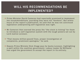 WILL HIS RECOMMENDATIONS BE
IMPLEMENTED?
 Prime Minister David Cameron had repor tedly promised to implement
the recommendations, providing they were not "bonkers". But within
hour s of the repor t's publication, he said that he was not convinced
legislation underpinning self -regulation was right.
 Mr Cameron then warned the press the "the clock is ticking" for them
to introduce a self -regulation system with the tough power s set out by
Lord Justice Leveson.
 "That means million -pound fines, proper investigation of
complaints, prominent apologies," he said.
 Deputy Prime Minister Nick Clegg says he backs Leveson, highlighting
a split within the coalition government. Labour leader Ed Miliband
has urged the government to accept the repor t in its entirety.

 