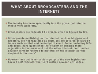 WHAT ABOUT BROADCASTERS AND THE
INTERNET?
 The inquiry has been specifically into the press, not into the
media more generally.
 Broadcasters are regulated by Ofcom, which is backed by law.
 Other people publishing on the internet, such as bloggers and
tweeters, are not regulated as such, but are covered by laws on
issues such as libel and contempt of court. Some, including MPs
and peers, have questioned the wisdom of bringing more
regulation to the press and not the wider internet. Lord Justice
Leveson himself referred to material on the internet as "the
elephant in the room".

 However, any publisher could sign up to the new legislation backed self-regulator that Lord Justice Leveson envisages.

 