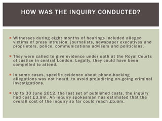HOW WAS THE INQUIRY CONDUCTED?

 Witnesses during eight months of hearings included alleged
victims of press intrusion, journalists, newspaper executives and
proprietors, police, communications advisers and politicians.
 They were called to give evidence under oath at the Royal Courts
of Justice in central London. Legally, they could have been
compelled to attend.
 In some cases, specific evidence about phone -hacking
allegations was not heard, to avoid prejudicing on -going criminal
investigations.
 Up to 30 June 2012, the last set of published costs, the inquiry
had cost £3.9m. An inquiry spokesman has estimated that the
overall cost of the inquiry so far could reach £5.6m.

 