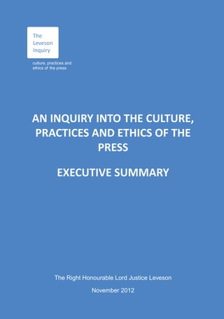 The
Leveson
Inquiry

culture, practices and
ethics of the press




AN INQUIRY INTO THE CULTURE,
PRACTICES AND ETHICS OF THE
            PRESS

             EXECUTIVE SUMMARY




            The Right Honourable Lord Justice Leveson

                         November 2012
 