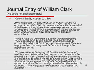 10
Journal Entry of William Clark
(He could not spell accurately)
 “Council Bluffs, August 3, 1804
After Brackfast we Collected those Indians under an
orning of our Main Sail, in presence of our Party paraded
& Delivered a long Speech to them expressive of our
journey the wirkes of our Government, Some advice to
them and Directions how They were to Conduct
themselves....
Those Chiefs all Delivered a Speech acknowledgeing
Their approbation to the Speech and promissing to
prosue the advice & Derictions given them that they wer
happy to find that they had fathers which might be
depended on &c.
We gave them a Cannister of Powder and a Bottle of
whiskey and delivered a few presents to the whole after
giveing a Br: Cth: [breech cloth] Some Paint guartering
& a Meadele1 to those we made Cheifs after Capt Lewis's
Shooting the air gun a feiw Shots (which astonished
those nativs) we Set out and proceeded on five miles...&
Camped....The Misquitors excessively troublesom this
evening.”
 