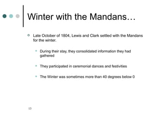 13
Winter with the Mandans…
 Late October of 1804, Lewis and Clark settled with the Mandans
for the winter.
 During their stay, they consolidated information they had
gathered
 They participated in ceremonial dances and festivities
 The Winter was sometimes more than 40 degrees below 0
 