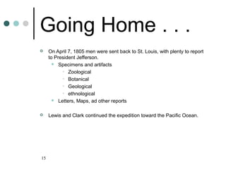 15
Going Home . . .
 On April 7, 1805 men were sent back to St. Louis, with plenty to report
to President Jefferson.
 Specimens and artifacts
• Zoological
• Botanical
• Geological
• ethnological
 Letters, Maps, ad other reports
 Lewis and Clark continued the expedition toward the Pacific Ocean.
 