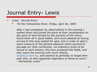 16
Journal Entry- Lewis
 Lewis` Journal Entry:
 “At the Yellowstone River, Friday, April 26, 1805:
after I had completed my observations in the evening I
walked down and joined the party at their encampment on
the point of land formed by the junction of the rivers;
found them all in good health, and much pleased at having
arrived at this long wished for spot, and in order to add in
some measure to the general pleasure which seemed to
pervade our little community, we ordered a dram to be
issued to each person; this soon produced the fiddle, and
they spent the evening with much hilarity,
singing & dancing, and seemed as perfectly to forget their
past toils, as they appeared regardless of those to come."
--Meriwether Lewis “
 