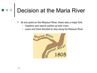 17
Decision at the Maria River
 At one point on the Missouri River, there was a major fork.
 Captains sent search parties up both rivers
 Lewis and Clark Decided to stay along the Missouri River
 