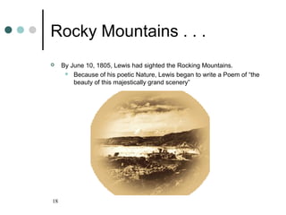 18
Rocky Mountains . . .
 By June 10, 1805, Lewis had sighted the Rocking Mountains.
 Because of his poetic Nature, Lewis began to write a Poem of “the
beauty of this majestically grand scenery”
 