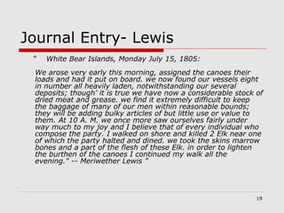 19
Journal Entry- Lewis
“ White Bear Islands, Monday July 15, 1805:
We arose very early this morning, assigned the canoes their
loads and had it put on board. we now found our vessels eight
in number all heavily laden, notwithstanding our several
deposits; though' it is true we have now a considerable stock of
dried meat and grease. we find it extremely difficult to keep
the baggage of many of our men within reasonable bounds;
they will be adding bulky articles of but little use or value to
them. At 10 A. M. we once more saw ourselves fairly under
way much to my joy and I believe that of every individual who
compose the party. I walked on shore and killed 2 Elk near one
of which the party halted and dined. we took the skins marrow
bones and a part of the flesh of these Elk. in order to lighten
the burthen of the canoes I continued my walk all the
evening." -- Meriwether Lewis ”
 