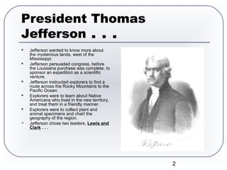 2
President Thomas
Jefferson . . .
 Jefferson wanted to know more about
the mysterious lands, west of the
Mississippi.
 Jefferson persuaded congress, before
the Louisiana purchase was complete, to
sponsor an expedition as a scientific
venture.
 Jefferson instructed explorers to find a
route across the Rocky Mountains to the
Pacific Ocean.
 Explorers were to learn about Native
Americans who lived in the new territory,
and treat them in a friendly manner.
 Explorers were to collect plant and
animal specimens and chart the
geography of the region.
 Jefferson chose two leaders, Lewis and
Clark . . .
 