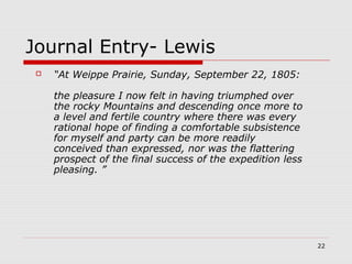 22
Journal Entry- Lewis
 “At Weippe Prairie, Sunday, September 22, 1805:
the pleasure I now felt in having triumphed over
the rocky Mountains and descending once more to
a level and fertile country where there was every
rational hope of finding a comfortable subsistence
for myself and party can be more readily
conceived than expressed, nor was the flattering
prospect of the final success of the expedition less
pleasing. ”
 