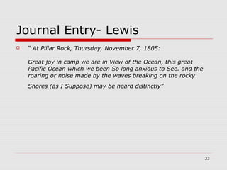 23
Journal Entry- Lewis
 “ At Pillar Rock, Thursday, November 7, 1805:
Great joy in camp we are in View of the Ocean, this great
Pacific Ocean which we been So long anxious to See. and the
roaring or noise made by the waves breaking on the rocky
Shores (as I Suppose) may be heard distinctly”
 