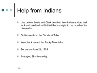 24
Help from Indians
 Like before, Lewis and Clark benifited from Indian advice, and
took and overland trail tat led them straight to the mouth of the
clearwater.
 Got horses from the Shoshoni Tribe
 Went back toward the Rocky Mountains
 Set out on June 24, 1805
 Averaged 26 miles a day
 