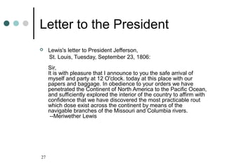 27
Letter to the President
 Lewis's letter to President Jefferson,
St. Louis, Tuesday, September 23, 1806:
Sir,
It is with pleasure that I announce to you the safe arrival of
myself and party at 12 O'clock. today at this place with our
papers and baggage. In obedience to your orders we have
penetrated the Continent of North America to the Pacific Ocean,
and sufficiently explored the interior of the country to affirm with
confidence that we have discovered the most practicable rout
which dose exist across the continent by means of the
navigable branches of the Missouri and Columbia rivers.
--Meriwether Lewis
 