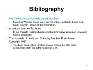 29
Bibliography
• http://lewisandclarkjournals.unl.edu/toc.html
– From this Website, I read many journal entries, written by Lewis and
Clark, in which I obtained the Information.
• American Journey Textbook
– In our 8th
grade textbook holds short but informative pieces on Lewis and
Clark’s Expedition.
• The Journals of Lewis and Clark, by Stephen E. Ambrose.
Copyright 1997
– This book does not only include journal entries, but also great
commentary from the author's point of view.
 
