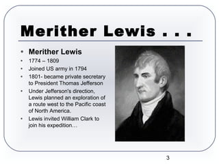 3
Merither Lewis . . .
● Merither Lewis
● 1774 – 1809
● Joined US army in 1794
● 1801- became private secretary
to President Thomas Jefferson
● Under Jefferson's direction,
Lewis planned an exploration of
a route west to the Pacific coast
of North America.
● Lewis invited William Clark to
join his expedition…
 William Clark
 