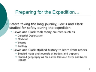 6
Preparing for the Expedition…
 Before taking the long journey, Lewis and Clark
studied for safety during the expedition
 Lewis and Clark took many courses such as
 Celestial Observation
 Medicine
 Botany
 Zoology
 Lewis and Clark studied history to learn from others
 Studied maps and journals of traders and trappers
 Studied geography as far as the Missouri River and North
Dakota
 