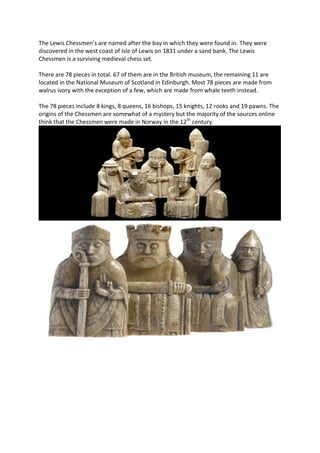 The Lewis Chessmen’s are named after the bay in which they were found in. They were
discovered in the west coast of Isle of Lewis on 1831 under a sand bank. The Lewis
Chessmen is a surviving medieval chess set.
There are 78 pieces in total. 67 of them are in the British museum, the remaining 11 are
located in the National Museum of Scotland in Edinburgh. Most 78 pieces are made from
walrus ivory with the exception of a few, which are made from whale teeth instead.
The 78 pieces include 8 kings, 8 queens, 16 bishops, 15 knights, 12 rooks and 19 pawns. The
origins of the Chessmen are somewhat of a mystery but the majority of the sources online
think that the Chessmen were made in Norway in the 12th
century.
 