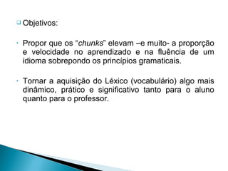  Objetivos:


•   Propor que os “chunks” elevam –e muito- a proporção
    e velocidade no aprendizado e na fluência de um
    idioma sobrepondo os princípios gramaticais.

•   Tornar a aquisição do Léxico (vocabulário) algo mais
    dinâmico, prático e significativo tanto para o aluno
    quanto para o professor.
 