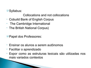  Syllabus:

              Collocations and not collocations
•   Cobuild Bank of English Corpus
•   The Cambridge International
•   The British National Corpus)

 Papel   dos Professores:

•   Ensinar os alunos a serem autônomos
•   Facilitar o aprendizado
•   Expor como as estruturas lexicais são utilizadas nos
    mais variados contextos
 