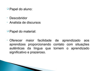  Papel   do aluno:

•   Descobridor
•   Analista de discursos

 Papel   do material:

•   Oferecer maior facilidade de aprendizado aos
    aprendizes proporcionando contato com situações
    autênticas da língua que tornem o aprendizado
    significativo e prazeroso.
 