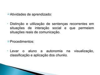  Atividades   de aprendizado:

•   Distinção e utilização de sentenças recorrentes em
    situações de interação social e que permeiem
    situações reais de comunicação.

 Procedimentos:



•   Levar o aluno a autonomia na            visualização,
    classificação e aplicação dos chunks.
 