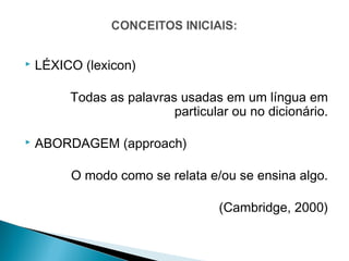    LÉXICO (lexicon)

         Todas as palavras usadas em um língua em
                          particular ou no dicionário.

   ABORDAGEM (approach)

         O modo como se relata e/ou se ensina algo.

                                  (Cambridge, 2000)
 