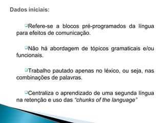 Refere-se    a blocos pré-programados da língua
para efeitos de comunicação.

  Não    há abordagem de tópicos gramaticais e/ou
funcionais.

  Trabalho pautado apenas no léxico, ou seja, nas
combinações de palavras.

  Centraliza  o aprendizado de uma segunda língua
na retenção e uso das “chunks of the language”
 