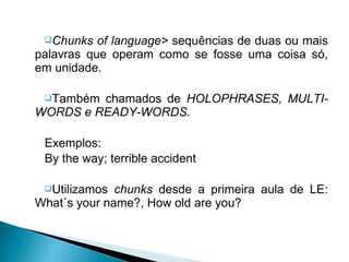 Chunks   of language> sequências de duas ou mais
palavras que operam como se fosse uma coisa só,
em unidade.

 Também chamados de HOLOPHRASES, MULTI-
WORDS e READY-WORDS.

 Exemplos:
 By the way; terrible accident

 Utilizamos  chunks desde a primeira aula de LE:
What´s your name?, How old are you?
 