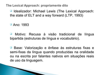  Idealizador: Michael Lewis (The Lexical Approach:
the state of ELT and a way forward (LTP, 1993)

   Ano: 1993

  Motivo: Recusa à visão tradicional de língua
bipartida (estruturas de língua e vocabulário).

 Base: Valorização e ênfase às estruturas fixas e
semi-fixas da língua quando produzidas na oralidade
ou na escrita por falantes nativos em situações reais
de uso da linguagem.
 