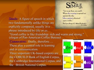 Simile: A figure of speech in which
two fundamentally unlike things are
explicitly compared, usually in a
phrase introduced by like or as.
"Good coffee is like friendship: rich and warm and strong."
(slogan of Pan-American Coffee Bureau)
Connectives: finally, therefore….
These play a central role in learning
and in communication.
Three important UK-based corpora are
the COBUILD Bank of English Corpus,
the Cambridge International Corpus, and
the British National Corpus.

 