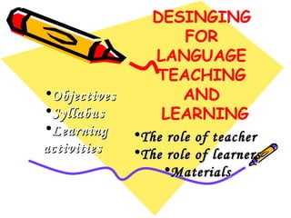 •Objectives
•Syllabus
•Learning
activities

DESINGING
FOR
LANGUAGE
TEACHING
AND
LEARNING
•The role of teacher
•The role of learners
•Materials

 
