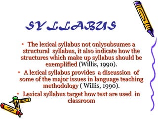 SYLLABUS
• The lexical syllabus not onlysubsumes a
structural syllabus, it also indicate how the
structures which make up syllabus should be
exemplified (Willis, 1990).
• A lexical syllabus provides a discussion of
some of the major issues in language teaching
methodology ( Willis, 1990).
• Lexical syllabus target how text are used in
classroom

 