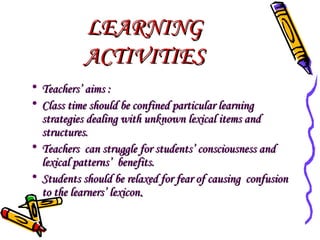LEARNING
ACTIVITIES
• Teachers’ aims :
• Class time should be confined particular learning
strategies dealing with unknown lexical items and
structures.
• Teachers can struggle for students’ consciousness and
lexical patterns’ benefits.
• Students should be relaxed for fear of causing confusion
to the learners’ lexicon.

 