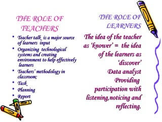 THE ROLE OF
TEACHERS
• Teacher talk is a major source
of learners input
• Organizing technological
systems and creating
environment to help effectively
learners
• Teachers’ methodology in
classroom;
• Task
• Planning
• Report

THE ROLE OF
LEARNERS
The idea of the teacher
as ‘knower’ = the idea
of the learners as
‘discover’
Data analyst
Providing
participation with
listening,noticing and
reflecting.

 