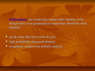 Collocations: are words that 'sound right' together, even
though there is no grammatical reason they should be used
together:




gin & tonic (but never tonic & gin)
high probability (but good chance)
completely useless (not entirely useless)

 