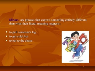 Idioms: are phrases that express something entirely different
than what their literal meaning suggests:




to pull someone's leg
to get cold feet
to cut to the chase

 