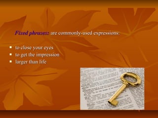 Fixed phrases: are commonly-used expressions:




to close your eyes
to get the impression
larger than life

 