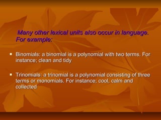 Many other lexical units also occur in language.
For example:


Binomials: a binomial is a polynomial with two terms. For
instance; clean and tidy



Trinomials: a trinomial is a polynomial consisting of three
terms or monomials. For instance; cool, calm and
collected

 